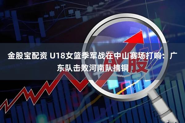 金股宝配资 U18女篮季军战在中山赛场打响：广东队击败河南队摘铜