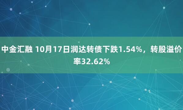 中金汇融 10月17日润达转债下跌1.54%，转股溢价率32.62%