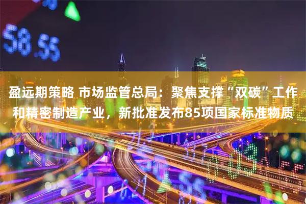 盈远期策略 市场监管总局：聚焦支撑“双碳”工作和精密制造产业，新批准发布85项国家标准物质