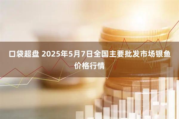 口袋超盘 2025年5月7日全国主要批发市场银鱼价格行情