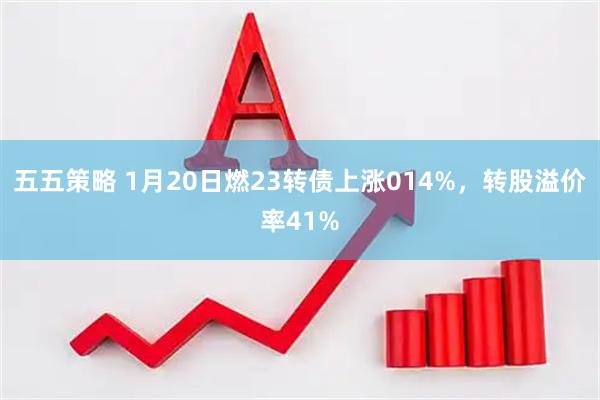 五五策略 1月20日燃23转债上涨014%，转股溢价率41%