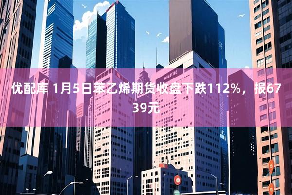 优配库 1月5日苯乙烯期货收盘下跌112%，报6739元