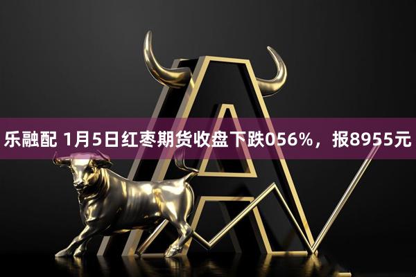 乐融配 1月5日红枣期货收盘下跌056%，报8955元