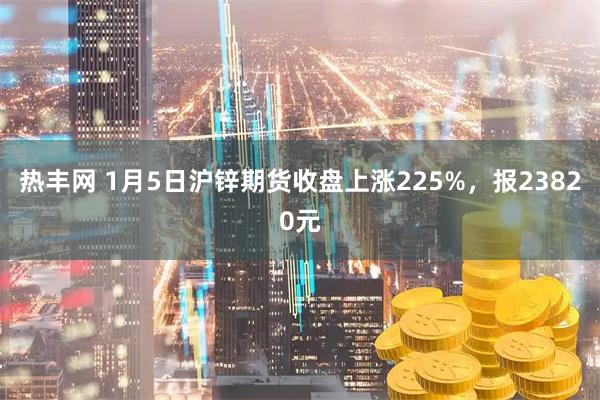 热丰网 1月5日沪锌期货收盘上涨225%，报23820元